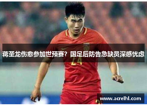 蒋圣龙伤愈参加世预赛？国足后防告急缺员深感忧虑