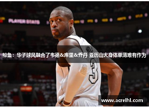 鲸鱼：华子球风融合了韦德&库里&乔丹 亚历山大身体单薄难有作为