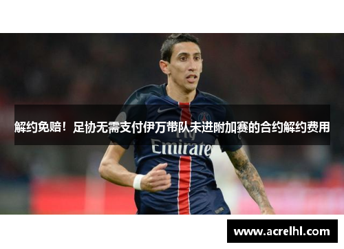 解约免赔！足协无需支付伊万带队未进附加赛的合约解约费用