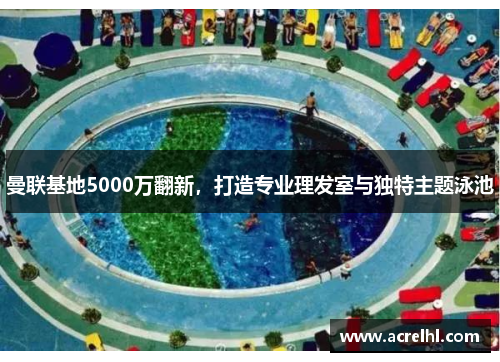曼联基地5000万翻新，打造专业理发室与独特主题泳池